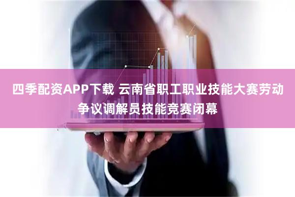 四季配资APP下载 云南省职工职业技能大赛劳动争议调解员技能竞赛闭幕