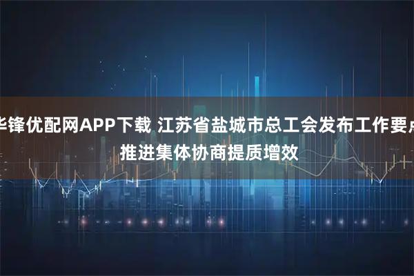 华锋优配网APP下载 江苏省盐城市总工会发布工作要点&#32;推进集体协商提质增效