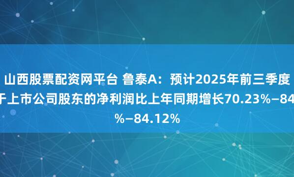 山西股票配资网平台 鲁泰A：预计2025年前三季度归属于上市公司股东的净利润比上年同期增长70.23%—84.12%