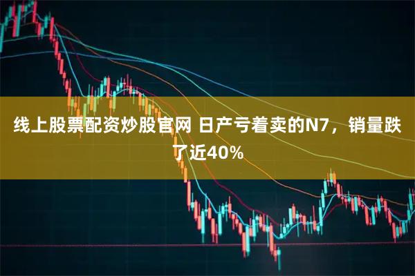 线上股票配资炒股官网 日产亏着卖的N7，销量跌了近40%