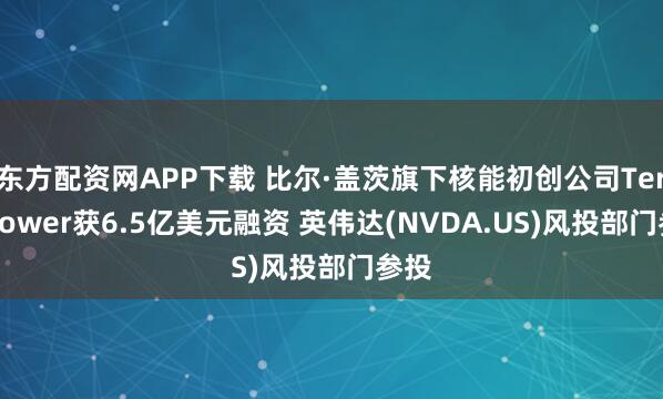 东方配资网APP下载 比尔·盖茨旗下核能初创公司TerraPower获6.5亿美元融资 英伟达(NVDA.US)风投部门参投