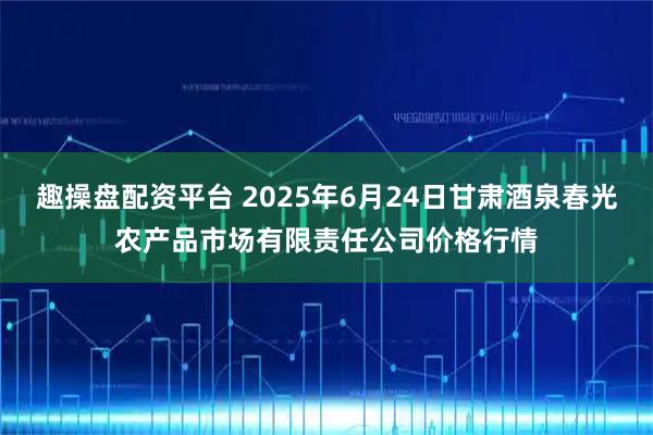 趣操盘配资平台 2025年6月24日甘肃酒泉春光农产品市场有限责任公司价格行情