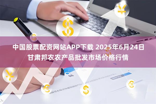 中国股票配资网站APP下载 2025年6月24日甘肃邦农农产品批发市场价格行情
