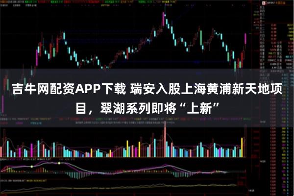 吉牛网配资APP下载 瑞安入股上海黄浦新天地项目，翠湖系列即将“上新”