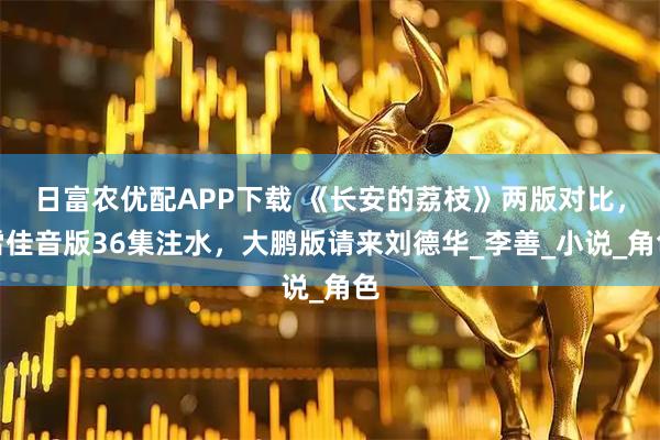 日富农优配APP下载 《长安的荔枝》两版对比，雷佳音版36集注水，大鹏版请来刘德华_李善_小说_角色