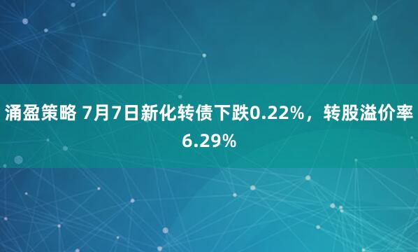 涌盈策略 7月7日新化转债下跌0.22%，转股溢价率6.29%