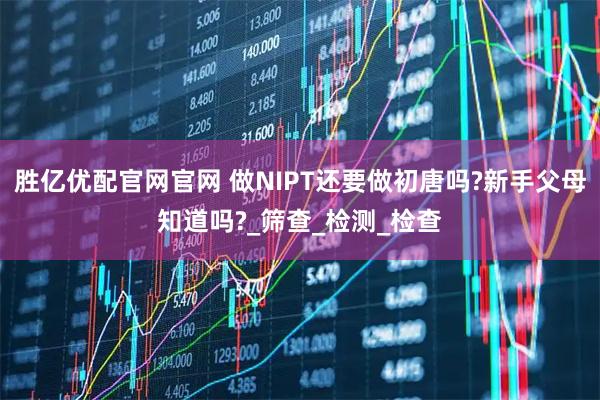 胜亿优配官网官网 做NIPT还要做初唐吗?新手父母知道吗?_筛查_检测_检查
