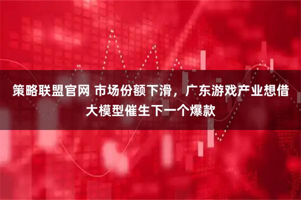 策略联盟官网 市场份额下滑，广东游戏产业想借大模型催生下一个爆款