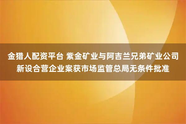 金猎人配资平台 紫金矿业与阿吉兰兄弟矿业公司新设合营企业案获市场监管总局无条件批准