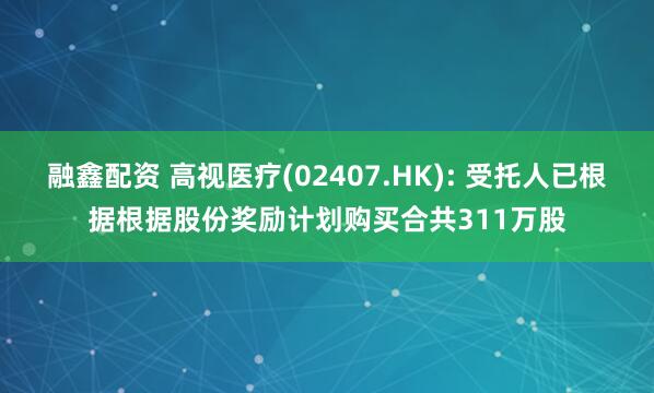 融鑫配资 高视医疗(02407.HK): 受托人已根据根据股份奖励计划购买合共311万股