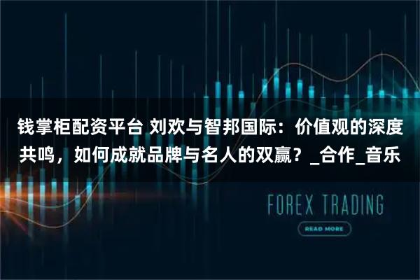 钱掌柜配资平台 刘欢与智邦国际：价值观的深度共鸣，如何成就品牌与名人的双赢？_合作_音乐