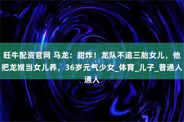 旺牛配资官网 马龙：甜炸！龙队不追三胎女儿，他把龙嫂当女儿养，36岁元气少女_体育_儿子_普通人