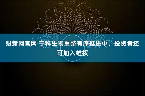 财新网官网 宁科生物重整有序推进中，投资者还可加入维权