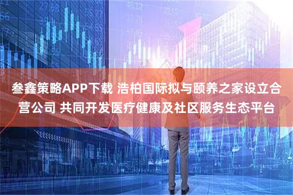 叁鑫策略APP下载 浩柏国际拟与颐养之家设立合营公司 共同开发医疗健康及社区服务生态平台