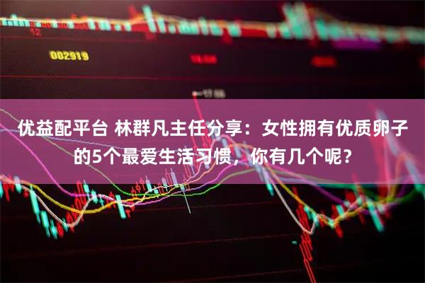 优益配平台 林群凡主任分享：女性拥有优质卵子的5个最爱生活习惯，你有几个呢？