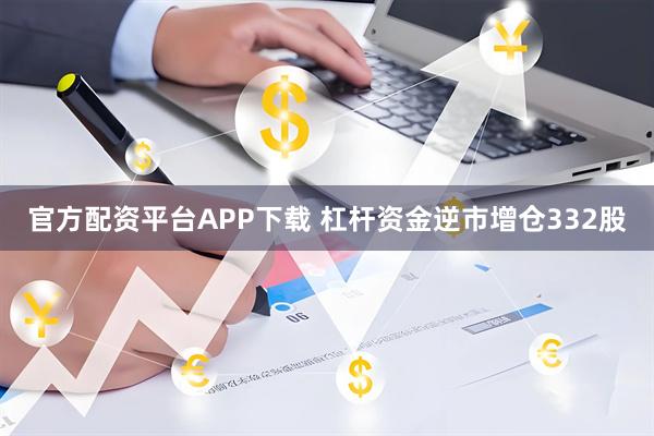 官方配资平台APP下载 杠杆资金逆市增仓332股