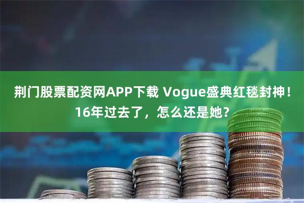 荆门股票配资网APP下载 Vogue盛典红毯封神！16年过去了，怎么还是她？