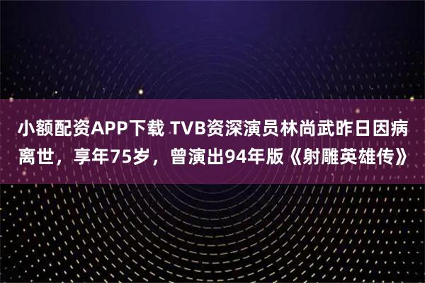 小额配资APP下载 TVB资深演员林尚武昨日因病离世，享年75岁，曾演出94年版《射雕英雄传》