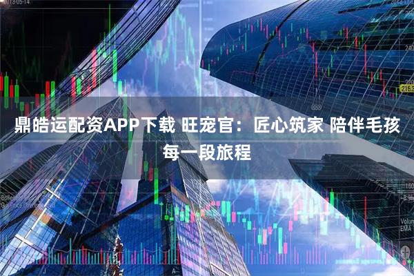 鼎皓运配资APP下载 旺宠官：匠心筑家 陪伴毛孩每一段旅程