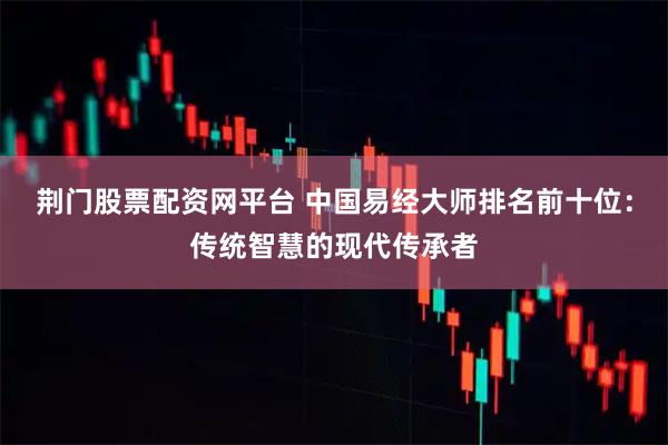 荆门股票配资网平台 中国易经大师排名前十位：传统智慧的现代传承者