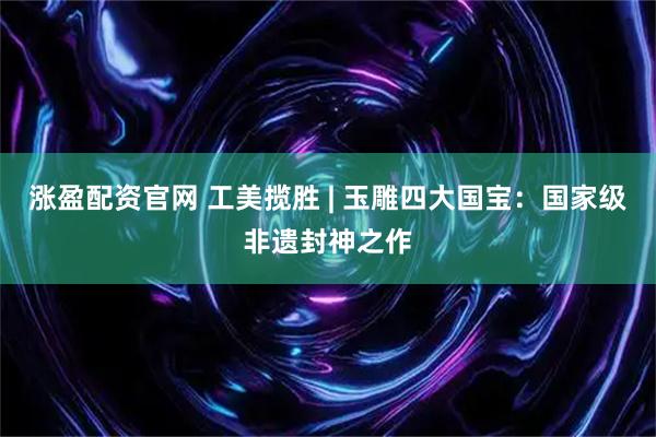 涨盈配资官网 工美揽胜 | 玉雕四大国宝：国家级非遗封神之作