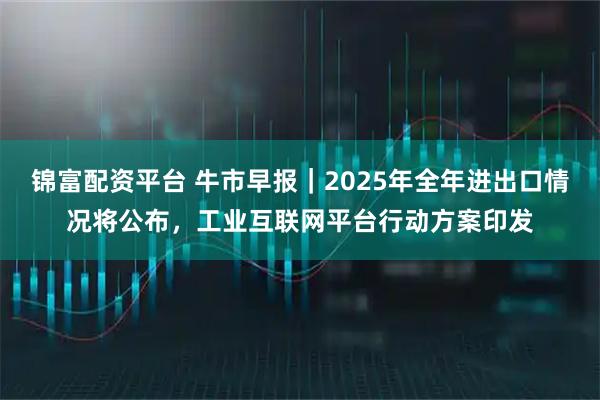 锦富配资平台 牛市早报｜2025年全年进出口情况将公布，工业互联网平台行动方案印发