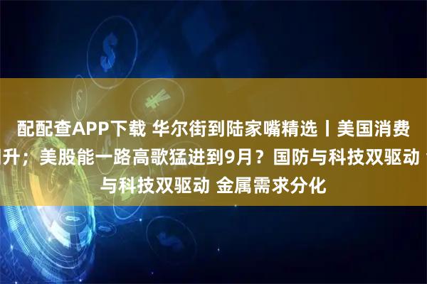 配配查APP下载 华尔街到陆家嘴精选丨美国消费者信心继续回升；美股能一路高歌猛进到9月？国防与科技双驱动 金属需求分化