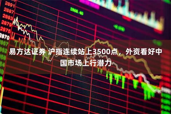易方达证券 沪指连续站上3500点，外资看好中国市场上行潜力