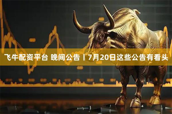 飞牛配资平台 晚间公告丨7月20日这些公告有看头