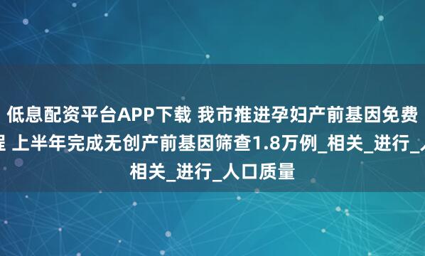 低息配资平台APP下载 我市推进孕妇产前基因免费筛查工程 上半年完成无创产前基因筛查1.8万例_相关_进行_人口质量