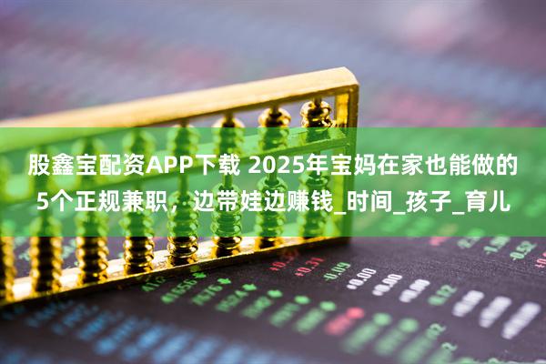 股鑫宝配资APP下载 2025年宝妈在家也能做的5个正规兼职，边带娃边赚钱_时间_孩子_育儿