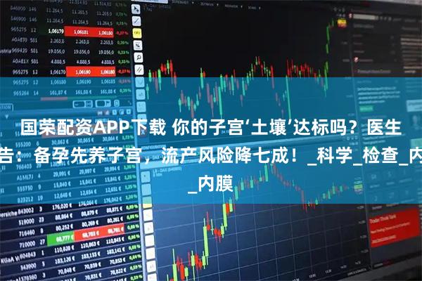 国荣配资APP下载 你的子宫‘土壤’达标吗？医生警告：备孕先养子宫，流产风险降七成！_科学_检查_内膜