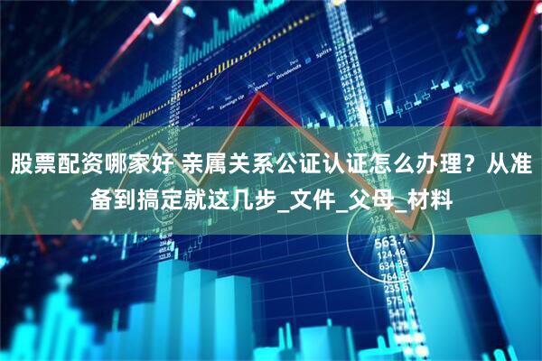股票配资哪家好 亲属关系公证认证怎么办理？从准备到搞定就这几步_文件_父母_材料
