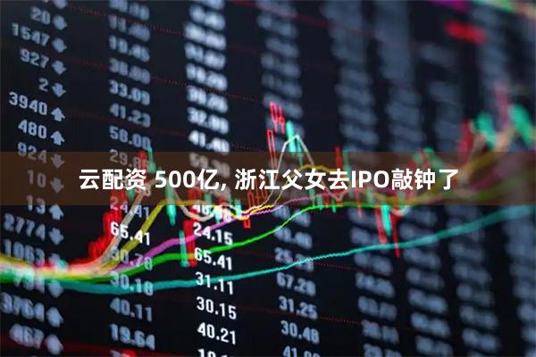 云配资 500亿, 浙江父女去IPO敲钟了