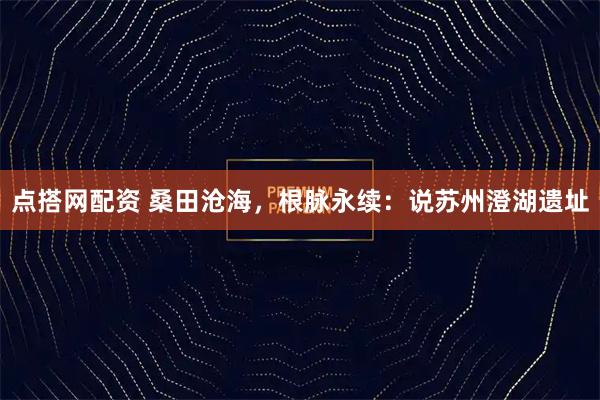 点搭网配资 桑田沧海，根脉永续：说苏州澄湖遗址