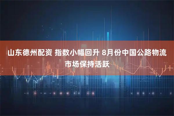 山东德州配资 指数小幅回升 8月份中国公路物流市场保持活跃