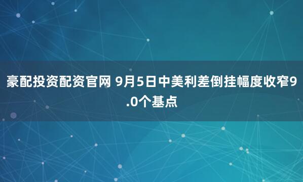豪配投资配资官网 9月5日中美利差倒挂幅度收窄9.0个基点