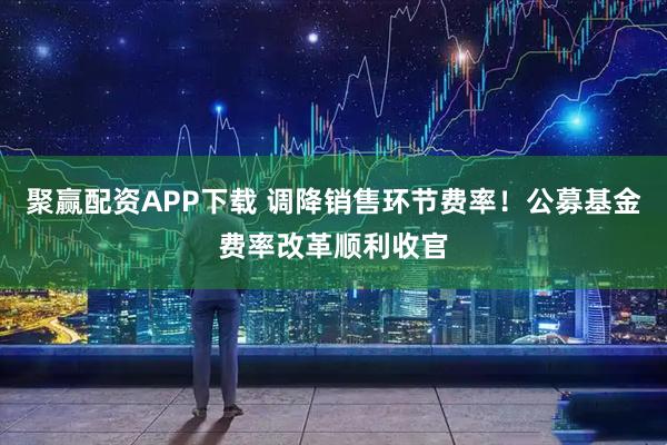 聚赢配资APP下载 调降销售环节费率！公募基金费率改革顺利收官
