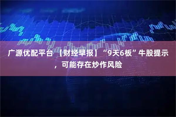 广源优配平台 【财经早报】“9天6板”牛股提示，可能存在炒作风险