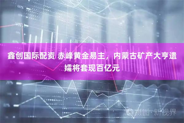 鑫创国际配资 赤峰黄金易主，内蒙古矿产大亨遗孀将套现百亿元