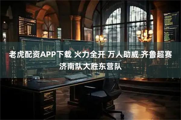 老虎配资APP下载 火力全开 万人助威 齐鲁超赛济南队大胜东营队