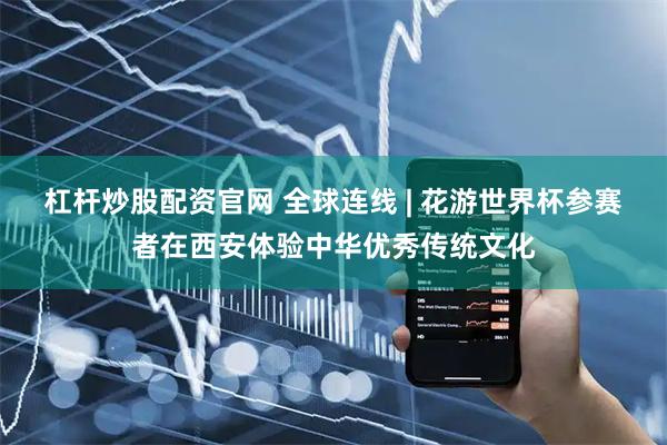 杠杆炒股配资官网 全球连线 | 花游世界杯参赛者在西安体验中华优秀传统文化