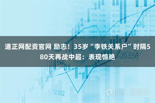 道正网配资官网 励志！35岁“李铁关系户”时隔580天再战中超：表现惊艳